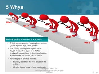 5 Whys

WHY
                    WHY
                                             WHY

                                                                          WHY
Quickly getting to the root of a problem
 • This is simple problem-solving technique to                                  WHY
   get in depth of a problem quickly
 • The 5-Why strategy made popular by
   Toyota Production System in 1970s
   involves looking at any problem and asking
   Why? and What caused the problem?
 • Advantages of 5 Whys include:
    − It quickly identifies the root cause of the
      problem
    − It is simple and easy to learn and apply
                                        Copyright © 2008 - 2012
                                   managementstudyguide.com. All rights
                                               reserved.                              63 63
 