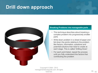 Drill down approach


                              Breaking Problems into manageable parts

                                • This technique describes about breaking a
                                  complex problem into progressively smaller
                                  parts
                                • Write down problem in a sheet of paper and
                                  list down the points relating to the problem
                                  like factors, information, questions and
                                  potential solutions that need to create at
                                  each stage. This is called ‘Drilling Down’
                                • For each point listed, repeat the process
                                  until you fully understand the factors that
                                  contributing the problem




                Copyright © 2008 - 2012
           managementstudyguide.com. All rights
                       reserved.                                                 65 65
 