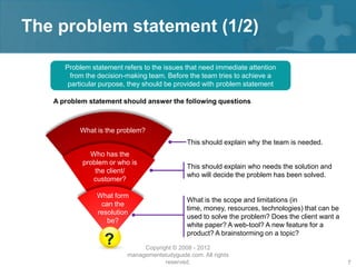 The problem statement (1/2)

      Problem statement refers to the issues that need immediate attention
        from the decision-making team. Before the team tries to achieve a
       particular purpose, they should be provided with problem statement

   A problem statement should answer the following questions



          What is the problem?
                                               This should explain why the team is needed.
             Who has the
           problem or who is
                                               This should explain who needs the solution and
               the client/
                                               who will decide the problem has been solved.
              customer?

                What form
                                               What is the scope and limitations (in
                 can the
                                               time, money, resources, technologies) that can be
                resolution
                                               used to solve the problem? Does the client want a
                   be?
                                               white paper? A web-tool? A new feature for a
                                               product? A brainstorming on a topic?
                  ?            Copyright © 2008 - 2012
                          managementstudyguide.com. All rights
                                      reserved.                                                    7
 