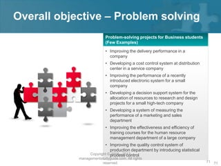 Overall objective – Problem solving
                           Problem-solving projects for Business students
                           (Few Examples)

                           • Improving the delivery performance in a
                             company
                           • Developing a cost control system at distribution
                             center in a service company
                           • Improving the performance of a recently
                             introduced electronic system for a small
                             company
                           • Developing a decision support system for the
                             allocation of resources to research and design
                             projects for a small high-tech company
                           • Developing a system of measuring the
                             performance of a marketing and sales
                             department
                           • Improving the effectiveness and efficiency of
                             training courses for the human resource
                             management department of a large company
                          • Improving the quality control system of
                              production department by introducing statistical
                  Copyright © process control
                              2008 - 2012
            managementstudyguide.com. All rights
                       reserved.                                                 71 71
 