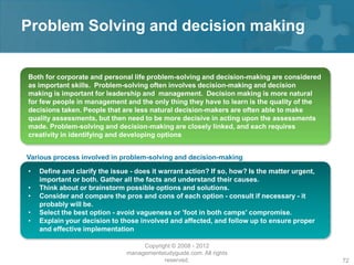 Problem Solving and decision making


Both for corporate and personal life problem-solving and decision-making are considered
as important skills. Problem-solving often involves decision-making and decision
making is important for leadership and management. Decision making is more natural
for few people in management and the only thing they have to learn is the quality of the
decisions taken. People that are less natural decision-makers are often able to make
quality assessments, but then need to be more decisive in acting upon the assessments
made. Problem-solving and decision-making are closely linked, and each requires
creativity in identifying and developing options


Various process involved in problem-solving and decision-making

•   Define and clarify the issue - does it warrant action? If so, how? Is the matter urgent,
    important or both. Gather all the facts and understand their causes.
•   Think about or brainstorm possible options and solutions.
•   Consider and compare the pros and cons of each option - consult if necessary - it
    probably will be.
•   Select the best option - avoid vagueness or 'foot in both camps' compromise.
•   Explain your decision to those involved and affected, and follow up to ensure proper
    and effective implementation

                                    Copyright © 2008 - 2012
                               managementstudyguide.com. All rights
                                           reserved.                                           72
 