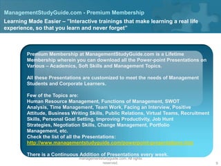 ManagementStudyGuide.com - Premium Membership
Learning Made Easier – ”Interactive trainings that make learning a real life
experience, so that you learn and never forget”



         Premium Membership at ManagementStudyGuide.com is a Lifetime
         Membership wherein you can download all the Power-point Presentations on
         Various – Academics, Soft Skills and Management Topics.

         All these Presentations are customized to meet the needs of Management
         Students and Corporate Learners.

         Few of the Topics are:
         Human Resource Management, Functions of Management, SWOT
         Analysis, Time Management, Team Work, Facing an Interview, Positive
         Attitude, Business Writing Skills, Public Relations, Virtual Teams, Recruitment
         Skills, Personal Goal Setting, Improving Productivity, Job Hunt
         Strategies, Negotiation Skills, Change Management, Portfolio
         Management, etc.
         Check the list of all the Presentations:
         http://www.managementstudyguide.com/powerpoint-presentations.htm

         There is a Continuous Addition of Presentations every week.
                                   Copyright © 2008 - 2012
                               managementstudyguide.com. All rights
                                          reserved.                                        9
 