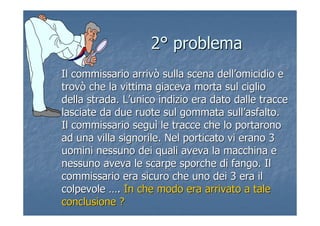22°° problemaproblema
Il commissario arrivò sulla scena dellIl commissario arrivò sulla scena dell’’omicidio eomicidio e
trovò che la vittima giaceva morta sul cigliotrovò che la vittima giaceva morta sul ciglio
della strada. Ldella strada. L’’unico indizio era dato dalle tracceunico indizio era dato dalle tracce
lasciate da due ruote sul gommata sulllasciate da due ruote sul gommata sull’’asfalto.asfalto.
Il commissario seguIl commissario seguìì le tracce che lo portaronole tracce che lo portarono
ad una villa signorile. Nel porticato vi erano 3ad una villa signorile. Nel porticato vi erano 3
uomini nessuno dei quali aveva la macchina euomini nessuno dei quali aveva la macchina e
nessuno aveva le scarpe sporche di fango. Ilnessuno aveva le scarpe sporche di fango. Il
commissario era sicuro che uno dei 3 era ilcommissario era sicuro che uno dei 3 era il
colpevolecolpevole …….. In che modo era arrivato a taleIn che modo era arrivato a tale
conclusione ?conclusione ?
 