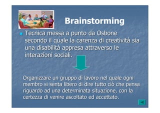 Brainstorming
Tecnica messa a punto daTecnica messa a punto da OsboneOsbone
secondo il quale la carenza di creativitsecondo il quale la carenza di creativitàà siasia
una disabilituna disabilitàà appresa attraverso leappresa attraverso le
interazioni sociali.interazioni sociali.
Organizzare un gruppo di lavoro nel quale ogniOrganizzare un gruppo di lavoro nel quale ogni
membro si senta libero di dire tutto ciò che pensamembro si senta libero di dire tutto ciò che pensa
riguardo ad una determinata situazione, con lariguardo ad una determinata situazione, con la
certezza di venire ascoltato ed accettato.certezza di venire ascoltato ed accettato.
 