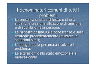 I denominatori comuni di tutti iI denominatori comuni di tutti i
problemiproblemi
La presenza di una richiesta, o di unaLa presenza di una richiesta, o di una
sfida, che crea una situazione di tensionesfida, che crea una situazione di tensione
e di squilibrio nella persona;e di squilibrio nella persona;
La risposta basata sulle conoscenze e sulleLa risposta basata sulle conoscenze e sulle
strategie precedentemente utilizzate instrategie precedentemente utilizzate in
situazioni simili;situazioni simili;
LL’’impegno della persona a risolvere ilimpegno della persona a risolvere il
problema;problema;
Le alterazioni dello stato emozionale eLe alterazioni dello stato emozionale e
motivazionalemotivazionale
 