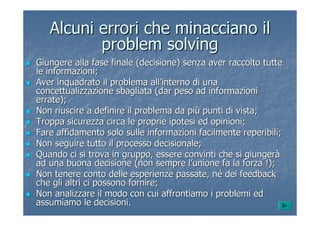 Alcuni errori che minacciano ilAlcuni errori che minacciano il
problemproblem solvingsolving
Giungere alla fase finale (decisione) senza aver raccolto tutteGiungere alla fase finale (decisione) senza aver raccolto tutte
le informazioni;le informazioni;
Aver inquadrato il problema allAver inquadrato il problema all’’interno di unainterno di una
concettualizzazione sbagliata (dar peso ad informazioniconcettualizzazione sbagliata (dar peso ad informazioni
errate);errate);
Non riuscire a definire il problema da piNon riuscire a definire il problema da piùù punti di vista;punti di vista;
Troppa sicurezza circa le proprie ipotesi ed opinioni;Troppa sicurezza circa le proprie ipotesi ed opinioni;
Fare affidamento solo sulle informazioni facilmente reperibili;Fare affidamento solo sulle informazioni facilmente reperibili;
Non seguire tutto il processo decisionale;Non seguire tutto il processo decisionale;
Quando ci si trova in gruppo, essere convinti che si giungerQuando ci si trova in gruppo, essere convinti che si giungeràà
ad una buona decisione (non sempre lad una buona decisione (non sempre l’’unione fa la forza !);unione fa la forza !);
Non tenere conto delle esperienze passate, nNon tenere conto delle esperienze passate, néé dei feedbackdei feedback
che gli altri ci possono fornire;che gli altri ci possono fornire;
Non analizzare il modo con cui affrontiamo i problemi edNon analizzare il modo con cui affrontiamo i problemi ed
assumiamo le decisioni.assumiamo le decisioni.
 