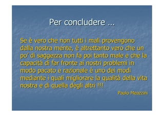 Per concluderePer concludere ……
SeSe èè vero che non tutti i mali provengonovero che non tutti i mali provengono
dalla nostra mente,dalla nostra mente, èè altrettanto vero che unaltrettanto vero che un
popo’’ di saggezza non fa poi tanto male e che ladi saggezza non fa poi tanto male e che la
capacitcapacitàà di far fronte ai nostri problemi indi far fronte ai nostri problemi in
modo pacato e razionalemodo pacato e razionale èè uno dei modiuno dei modi
mediante i quali migliorare la qualitmediante i quali migliorare la qualitàà della vitadella vita
nostra e di quella degli altri !!!nostra e di quella degli altri !!!
PaoloPaolo MeazziniMeazzini
 