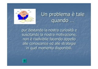 Un problemaUn problema èè taletale
quandoquando ……
pur destando la nostra curiositpur destando la nostra curiositàà ee
suscitando la nostra motivazione,suscitando la nostra motivazione,
nonnon èè risolvibile facendo appellorisolvibile facendo appello
alle conoscenze ed alle strategiealle conoscenze ed alle strategie
in quel momento disponibili.in quel momento disponibili.
 