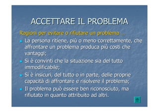 ACCETTARE IL PROBLEMAACCETTARE IL PROBLEMA
Ragioni per evitare o rifiutare un problemaRagioni per evitare o rifiutare un problema ……
La persona ritiene, piLa persona ritiene, piùù o meno correttamente, cheo meno correttamente, che
affrontare un problema produca piaffrontare un problema produca piùù costi checosti che
vantaggi;vantaggi;
SiSi èè convinti che la situazione sia del tuttoconvinti che la situazione sia del tutto
immodificabile;immodificabile;
SiSi èè insicuri, del tutto o in parte, delle proprieinsicuri, del tutto o in parte, delle proprie
capacitcapacitàà di affrontare e risolvere il problema;di affrontare e risolvere il problema;
Il problema può essere ben riconosciuto, maIl problema può essere ben riconosciuto, ma
rifiutato in quanto attribuito ad altri.rifiutato in quanto attribuito ad altri.
 