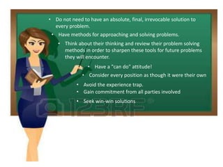 • Do not need to have an absolute, final, irrevocable solution to
every problem.
• Have methods for approaching and solving problems.
• Think about their thinking and review their problem solving
methods in order to sharpen these tools for future problems
they will encounter.
• Have a "can do" attitude!
• Consider every position as though it were their own
• Avoid the experience trap.
• Gain commitment from all parties involved
• Seek win-win solutions
 