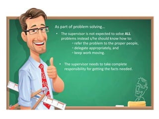 As part of problem solving…
• The supervisor is not expected to solve ALL
problems instead s/he should know how to:
▫ refer the problem to the proper people,
▫ delegate appropriately, and
▫ keep work moving.
• The supervisor needs to take complete
responsibility for getting the facts needed.
 
