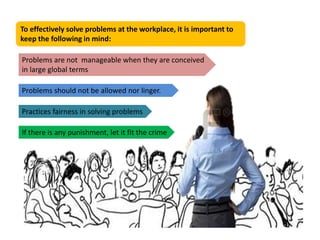 To effectively solve problems at the workplace, it is important to
keep the following in mind:
Problems are not manageable when they are conceived
in large global terms
Problems should not be allowed nor linger.
Practices fairness in solving problems
If there is any punishment, let it fit the crime
 