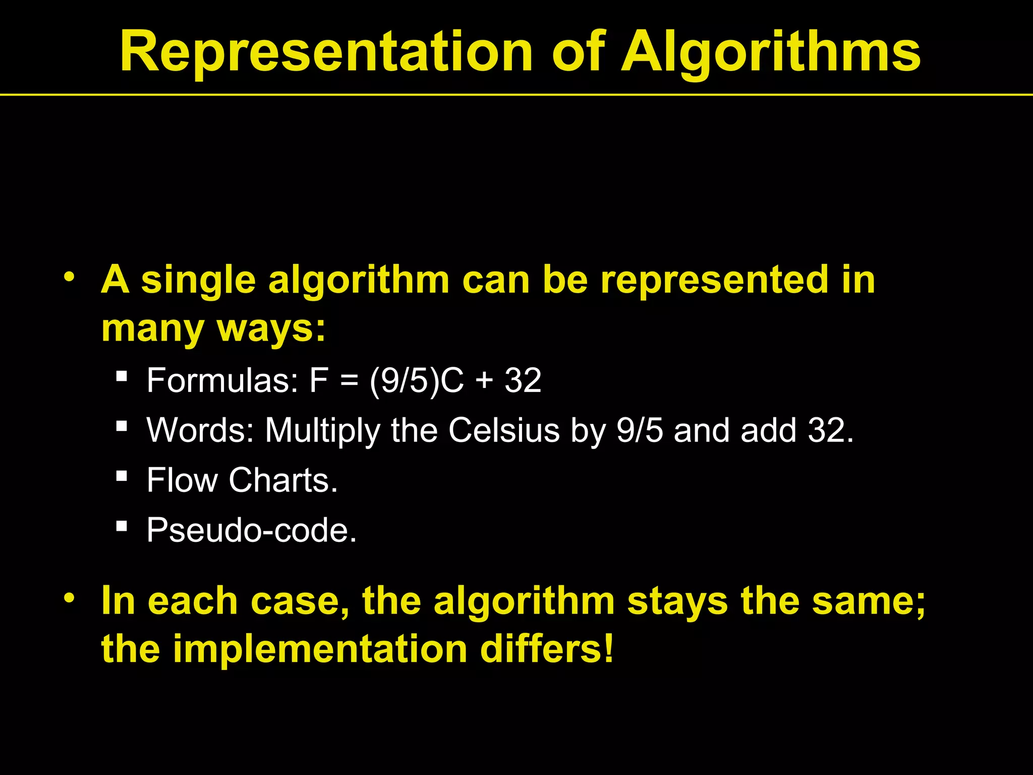 Representation of Algorithms
• A single algorithm can be represented in
many ways:
 Formulas: F = (9/5)C + 32
 Words: Multiply the Celsius by 9/5 and add 32.
 Flow Charts.
 Pseudo-code.
• In each case, the algorithm stays the same;
the implementation differs!
 