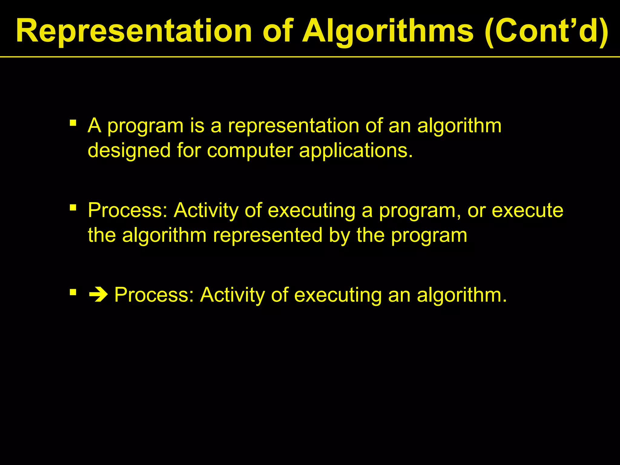  A program is a representation of an algorithm
designed for computer applications.
 Process: Activity of executing a program, or execute
the algorithm represented by the program
  Process: Activity of executing an algorithm.
Representation of Algorithms (Cont’d)
 