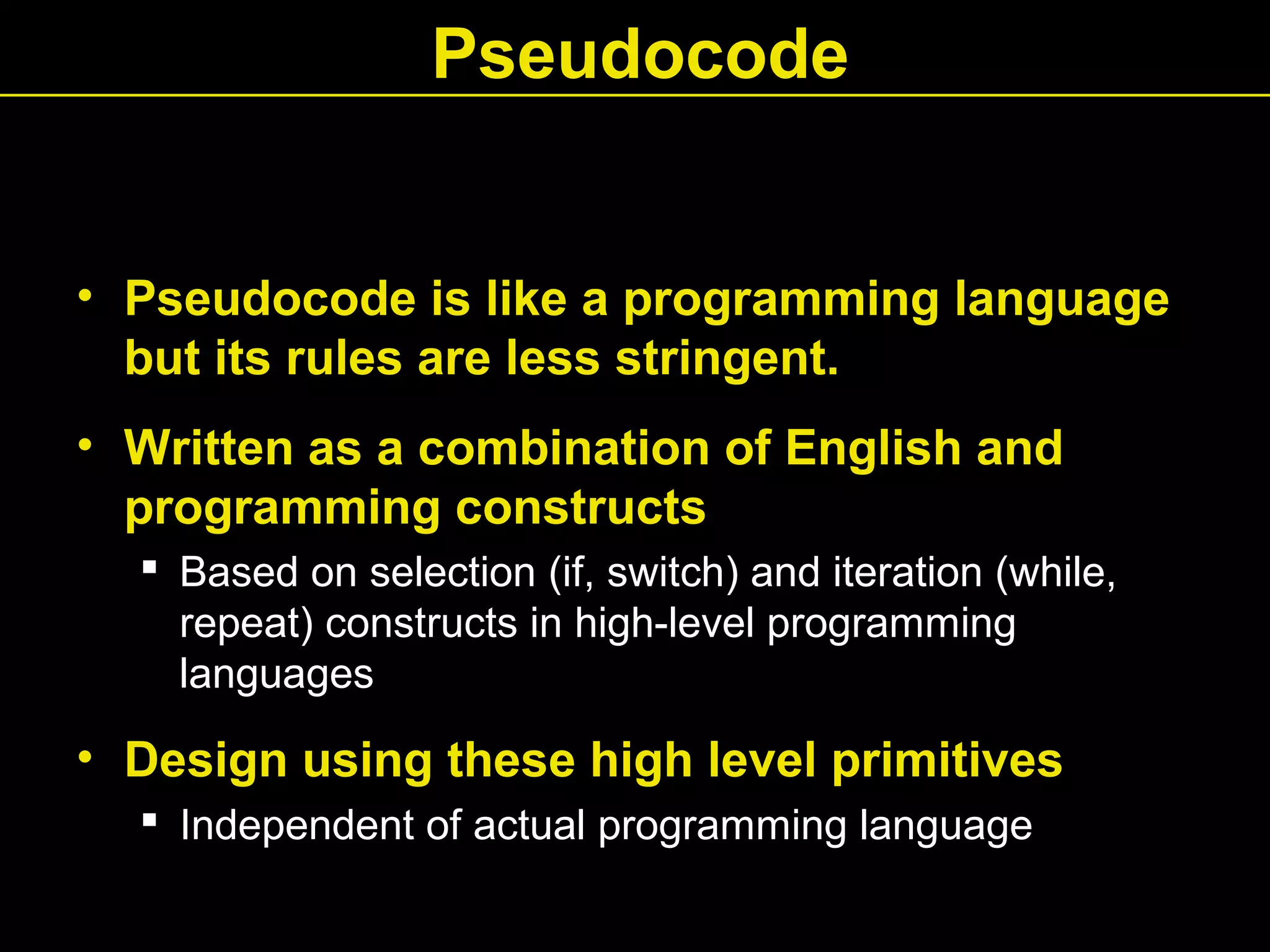 • Pseudocode is like a programming language
but its rules are less stringent.
• Written as a combination of English and
programming constructs
 Based on selection (if, switch) and iteration (while,
repeat) constructs in high-level programming
languages
• Design using these high level primitives
 Independent of actual programming language
Pseudocode
 