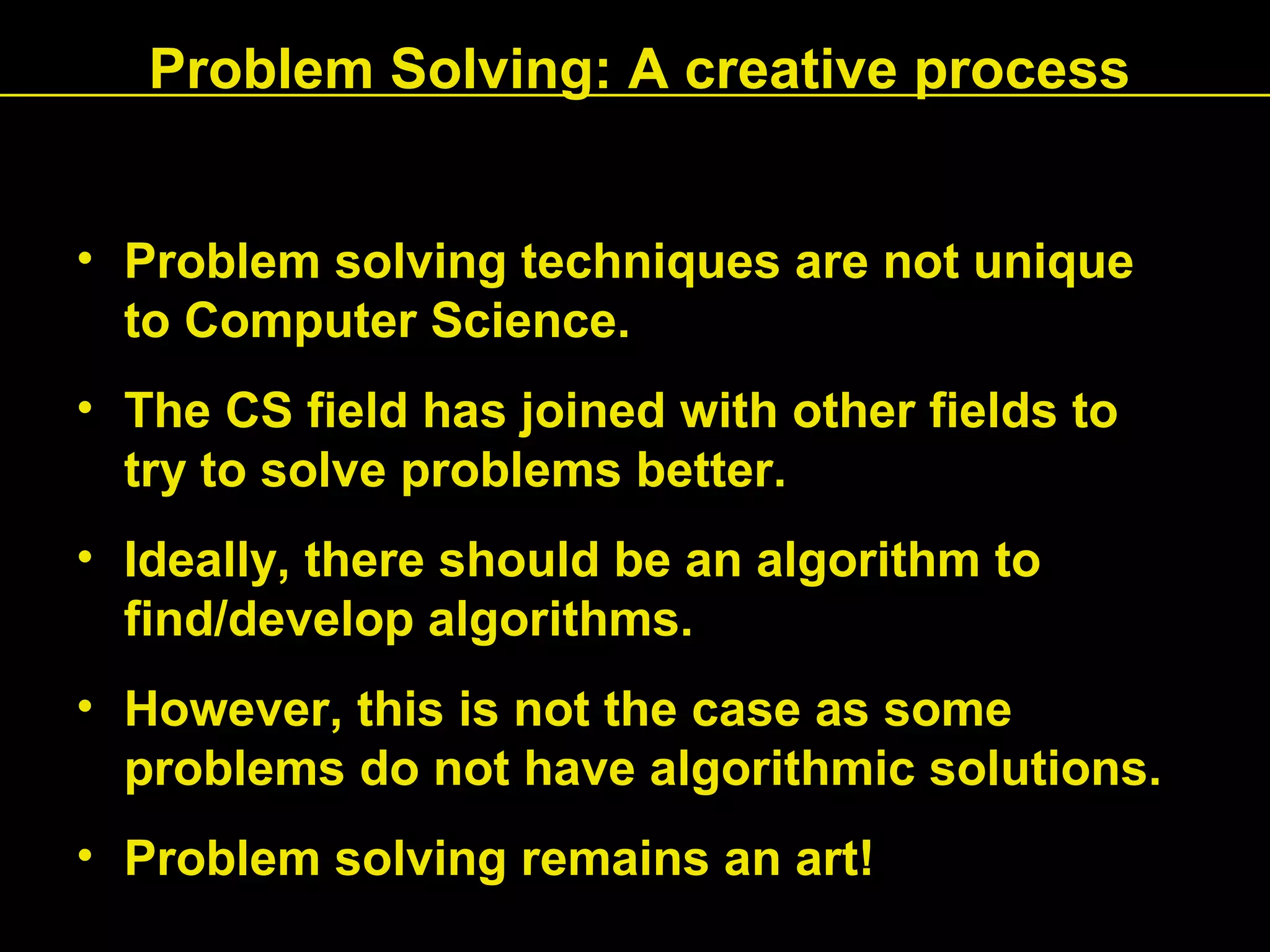 Problem Solving: A creative process
• Problem solving techniques are not unique
to Computer Science.
• The CS field has joined with other fields to
try to solve problems better.
• Ideally, there should be an algorithm to
find/develop algorithms.
• However, this is not the case as some
problems do not have algorithmic solutions.
• Problem solving remains an art!
 