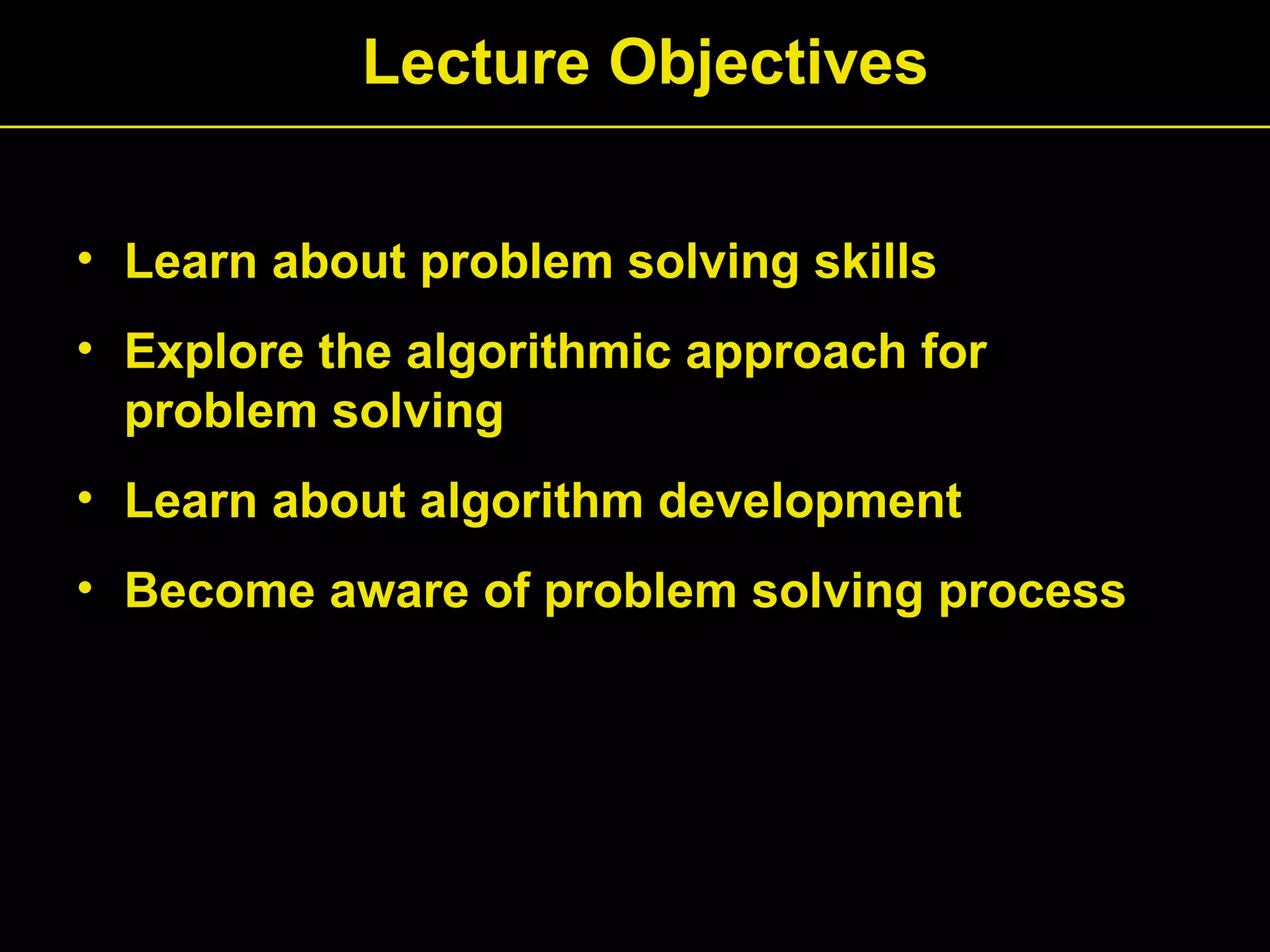 • Learn about problem solving skills
• Explore the algorithmic approach for
problem solving
• Learn about algorithm development
• Become aware of problem solving process
Lecture Objectives
 