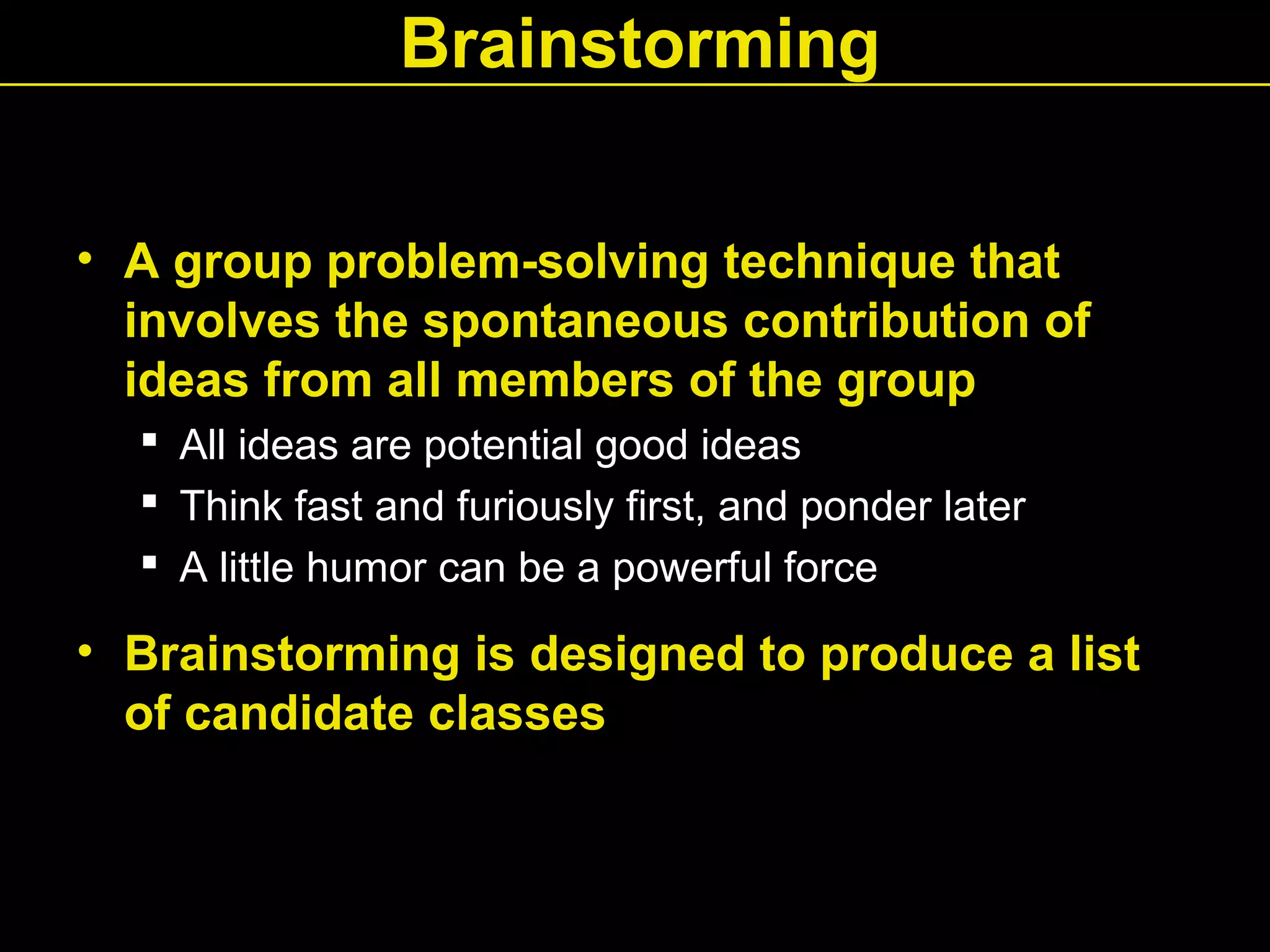 Brainstorming
• A group problem-solving technique that
involves the spontaneous contribution of
ideas from all members of the group
 All ideas are potential good ideas
 Think fast and furiously first, and ponder later
 A little humor can be a powerful force
• Brainstorming is designed to produce a list
of candidate classes
 