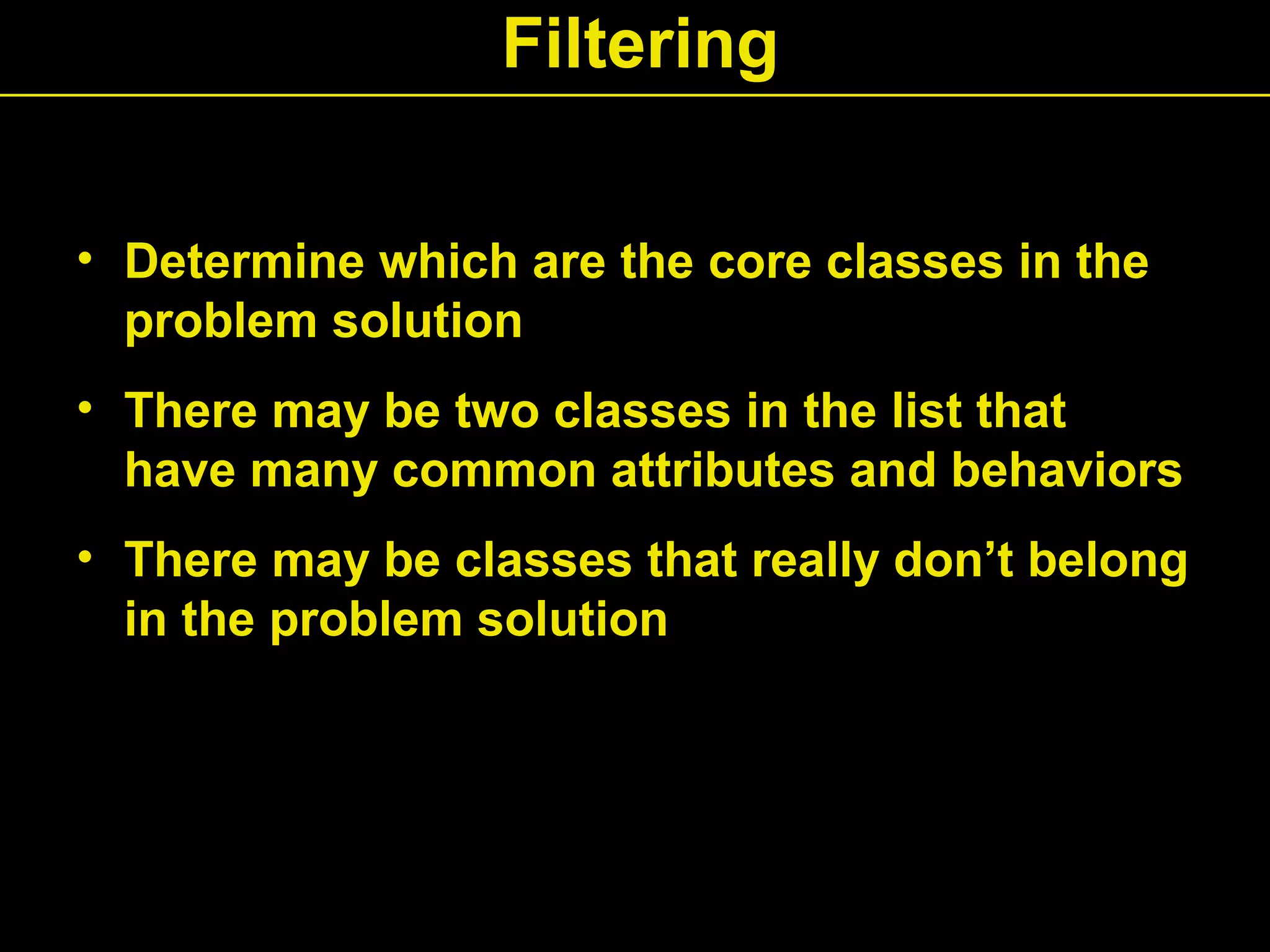 Filtering
• Determine which are the core classes in the
problem solution
• There may be two classes in the list that
have many common attributes and behaviors
• There may be classes that really don’t belong
in the problem solution
 
