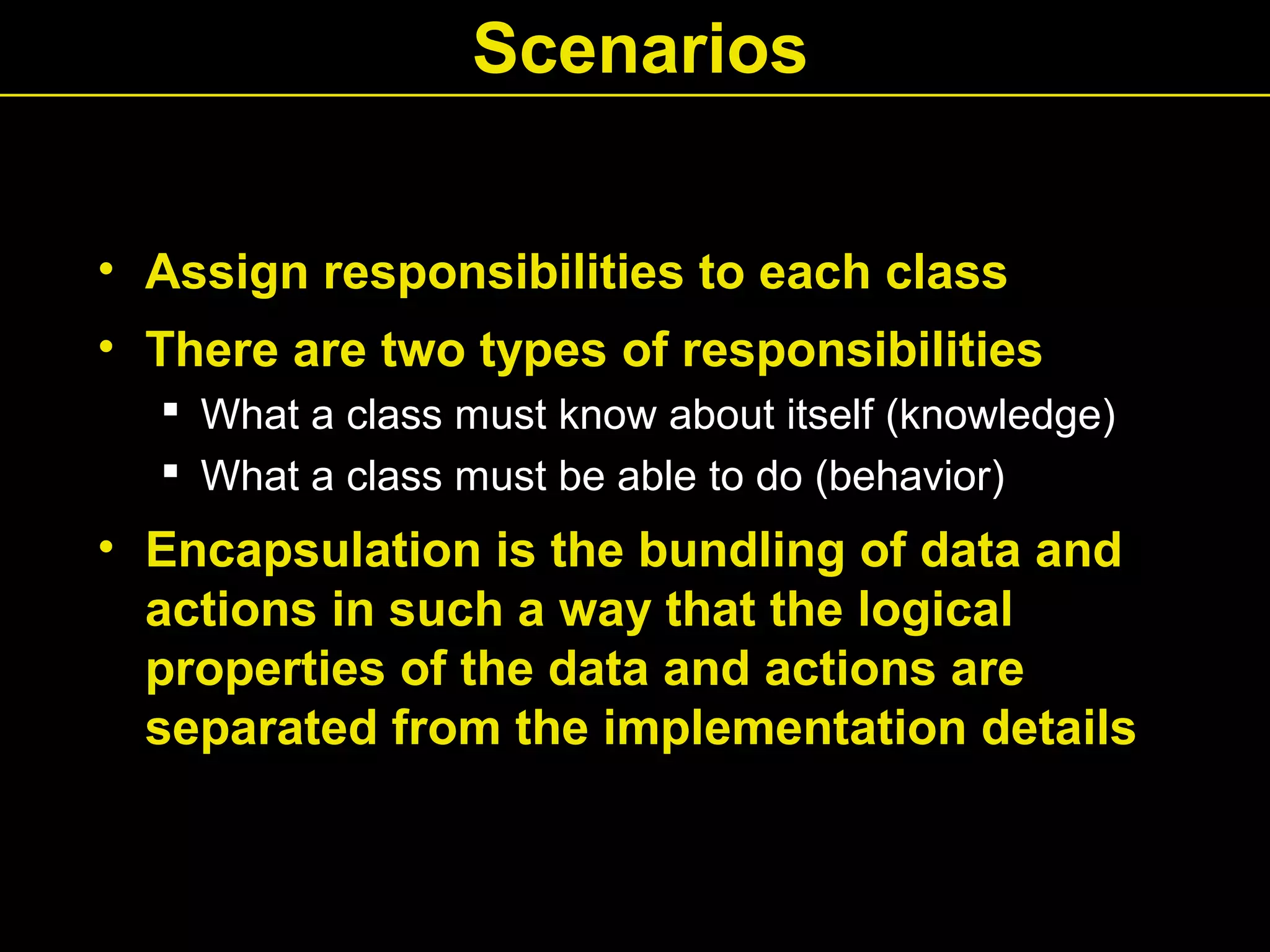 Scenarios
• Assign responsibilities to each class
• There are two types of responsibilities
 What a class must know about itself (knowledge)
 What a class must be able to do (behavior)
• Encapsulation is the bundling of data and
actions in such a way that the logical
properties of the data and actions are
separated from the implementation details
 