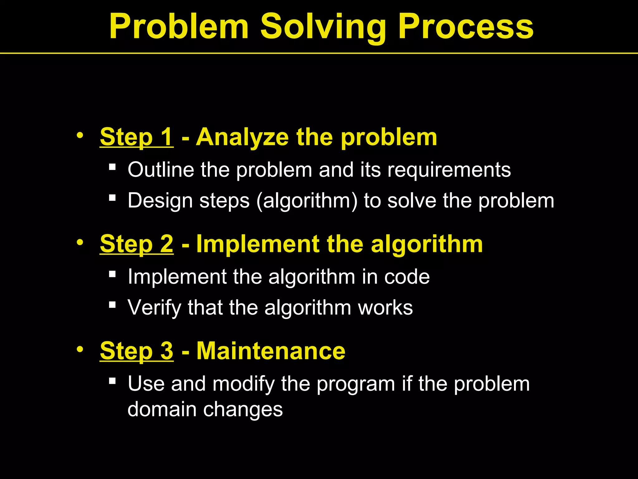 Problem Solving Process
• Step 1 - Analyze the problem
 Outline the problem and its requirements
 Design steps (algorithm) to solve the problem
• Step 2 - Implement the algorithm
 Implement the algorithm in code
 Verify that the algorithm works
• Step 3 - Maintenance
 Use and modify the program if the problem
domain changes
 