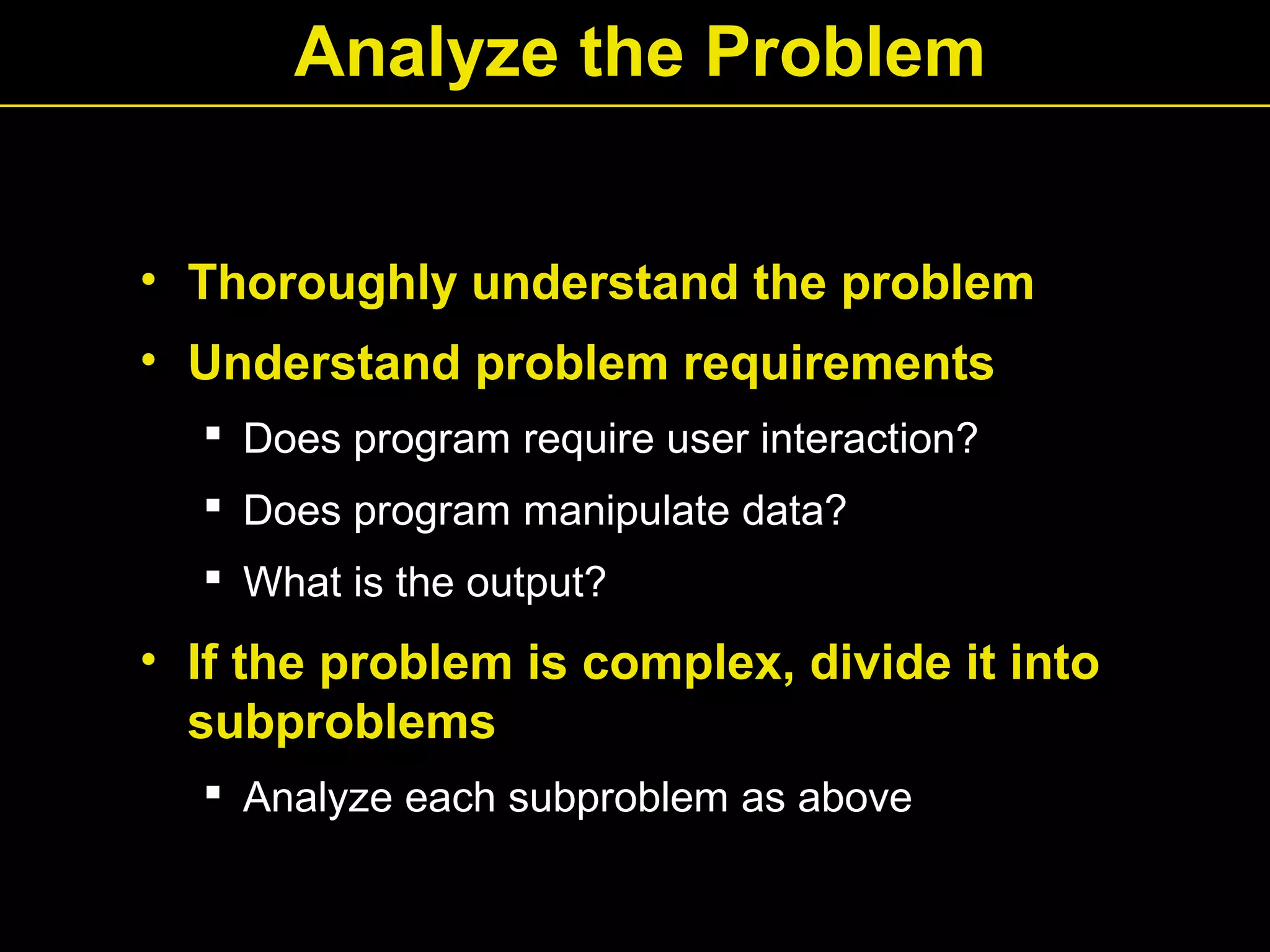 Analyze the Problem
• Thoroughly understand the problem
• Understand problem requirements
 Does program require user interaction?
 Does program manipulate data?
 What is the output?
• If the problem is complex, divide it into
subproblems
 Analyze each subproblem as above
 