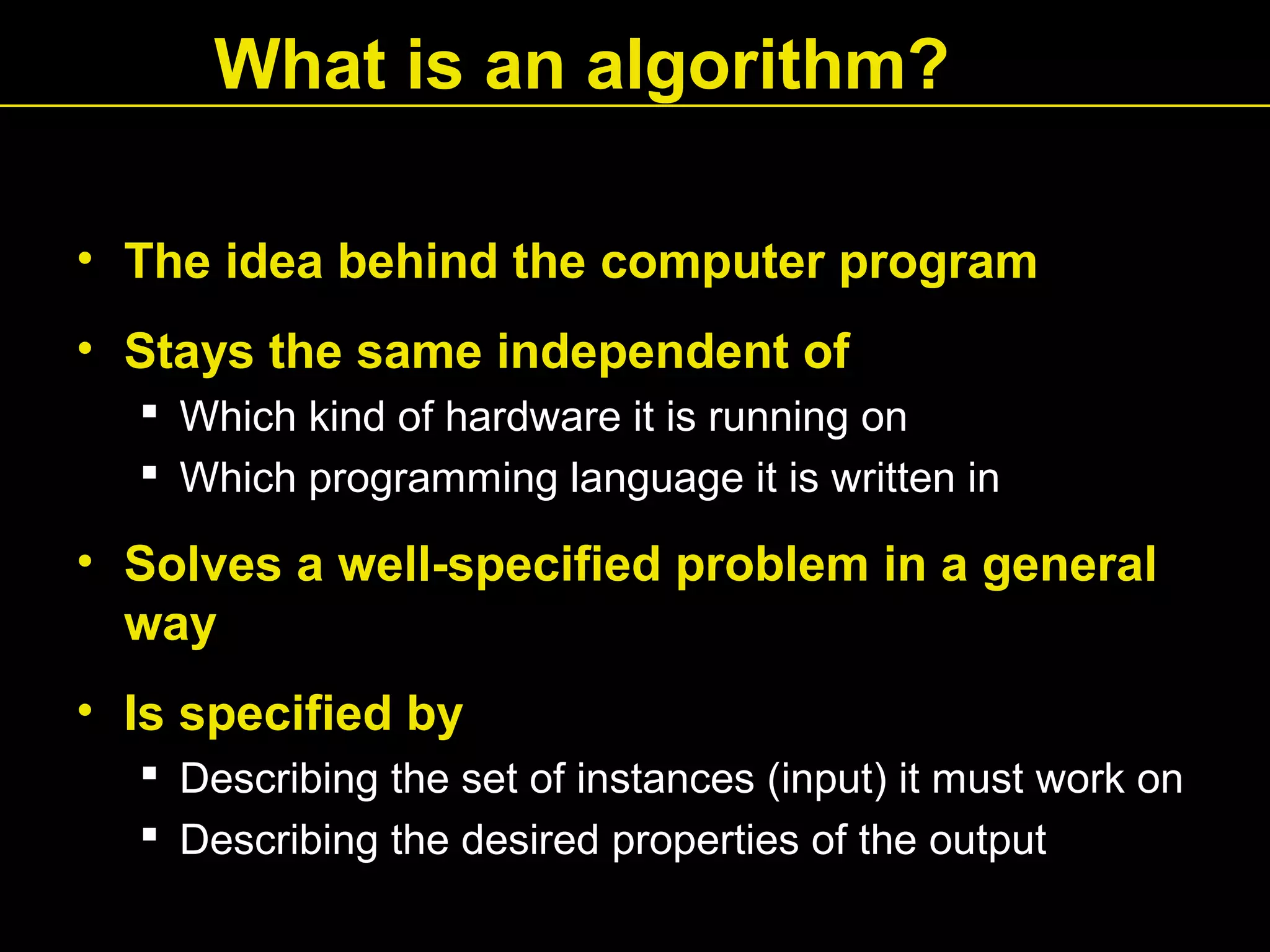 What is an algorithm?
• The idea behind the computer program
• Stays the same independent of
 Which kind of hardware it is running on
 Which programming language it is written in
• Solves a well-specified problem in a general
way
• Is specified by
 Describing the set of instances (input) it must work on
 Describing the desired properties of the output
 