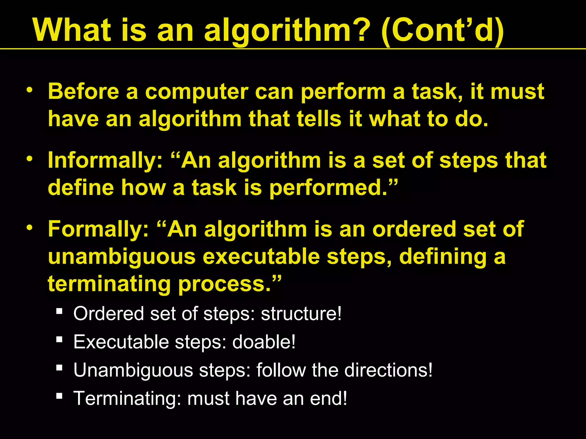 • Before a computer can perform a task, it must
have an algorithm that tells it what to do.
• Informally: “An algorithm is a set of steps that
define how a task is performed.”
• Formally: “An algorithm is an ordered set of
unambiguous executable steps, defining a
terminating process.”
 Ordered set of steps: structure!
 Executable steps: doable!
 Unambiguous steps: follow the directions!
 Terminating: must have an end!
What is an algorithm? (Cont’d)
 