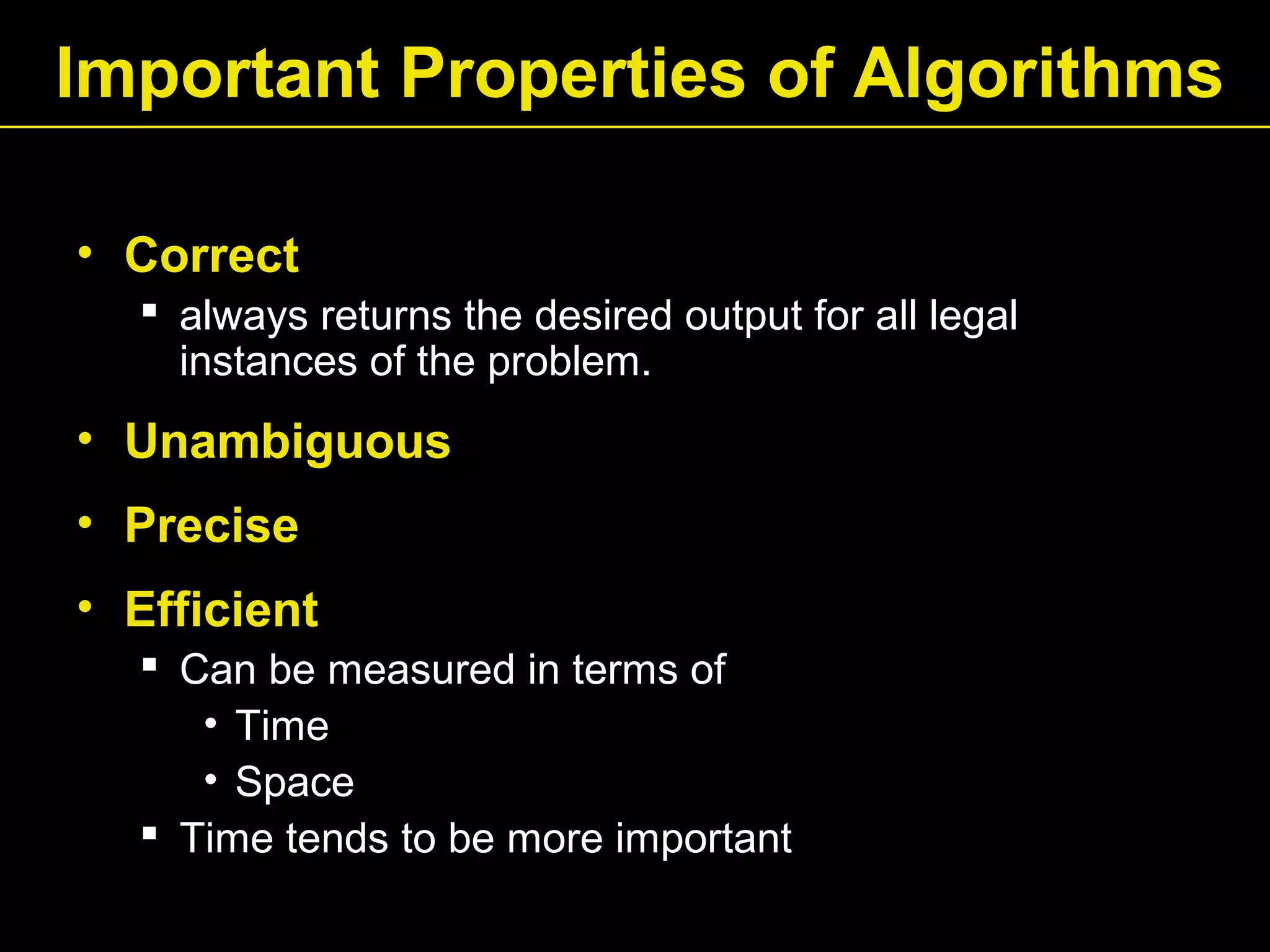 Important Properties of Algorithms
• Correct
 always returns the desired output for all legal
instances of the problem.
• Unambiguous
• Precise
• Efficient
 Can be measured in terms of
• Time
• Space
 Time tends to be more important
 