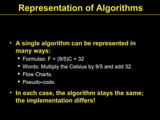 Representation of Algorithms
• A single algorithm can be represented in
many ways:
 Formulas: F = (9/5)C + 32
 Words: Multiply the Celsius by 9/5 and add 32.
 Flow Charts.
 Pseudo-code.
• In each case, the algorithm stays the same;
the implementation differs!
 