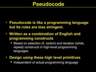 • Pseudocode is like a programming language
but its rules are less stringent.
• Written as a combination of English and
programming constructs
 Based on selection (if, switch) and iteration (while,
repeat) constructs in high-level programming
languages
• Design using these high level primitives
 Independent of actual programming language
Pseudocode
 