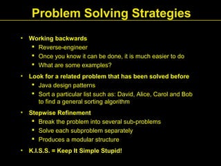 Problem Solving Strategies
• Working backwards
 Reverse-engineer
 Once you know it can be done, it is much easier to do
 What are some examples?
• Look for a related problem that has been solved before
 Java design patterns
 Sort a particular list such as: David, Alice, Carol and Bob
to find a general sorting algorithm
• Stepwise Refinement
 Break the problem into several sub-problems
 Solve each subproblem separately
 Produces a modular structure
• K.I.S.S. = Keep It Simple Stupid!
 