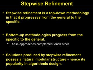Stepwise Refinement
• Stepwise refinement is a top-down methodology
in that it progresses from the general to the
specific.
• Bottom-up methodologies progress from the
specific to the general.
 These approaches complement each other
• Solutions produced by stepwise refinement
posses a natural modular structure - hence its
popularity in algorithmic design.
 