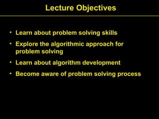 • Learn about problem solving skills
• Explore the algorithmic approach for
problem solving
• Learn about algorithm development
• Become aware of problem solving process
Lecture Objectives
 