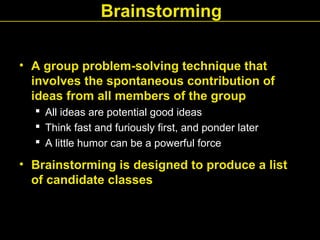 Brainstorming
• A group problem-solving technique that
involves the spontaneous contribution of
ideas from all members of the group
 All ideas are potential good ideas
 Think fast and furiously first, and ponder later
 A little humor can be a powerful force
• Brainstorming is designed to produce a list
of candidate classes
 
