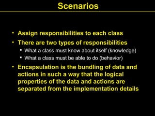Scenarios
• Assign responsibilities to each class
• There are two types of responsibilities
 What a class must know about itself (knowledge)
 What a class must be able to do (behavior)
• Encapsulation is the bundling of data and
actions in such a way that the logical
properties of the data and actions are
separated from the implementation details
 