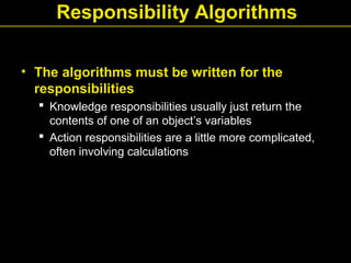 Responsibility Algorithms
• The algorithms must be written for the
responsibilities
 Knowledge responsibilities usually just return the
contents of one of an object’s variables
 Action responsibilities are a little more complicated,
often involving calculations
 