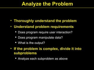 Analyze the Problem
• Thoroughly understand the problem
• Understand problem requirements
 Does program require user interaction?
 Does program manipulate data?
 What is the output?
• If the problem is complex, divide it into
subproblems
 Analyze each subproblem as above
 