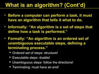 • Before a computer can perform a task, it must
have an algorithm that tells it what to do.
• Informally: “An algorithm is a set of steps that
define how a task is performed.”
• Formally: “An algorithm is an ordered set of
unambiguous executable steps, defining a
terminating process.”
 Ordered set of steps: structure!
 Executable steps: doable!
 Unambiguous steps: follow the directions!
 Terminating: must have an end!
What is an algorithm? (Cont’d)
 