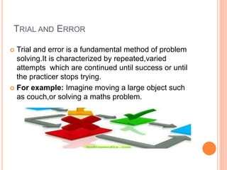 TRIAL AND ERROR
 Trial and error is a fundamental method of problem
solving.It is characterized by repeated,varied
attempts which are continued until success or until
the practicer stops trying.
 For example: Imagine moving a large object such
as couch,or solving a maths problem.
 