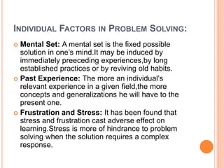 INDIVIDUAL FACTORS IN PROBLEM SOLVING:
 Mental Set: A mental set is the fixed possible
solution in one’s mind.It may be induced by
immediately preeceding experiences,by long
established practices or by reviving old habits.
 Past Experience: The more an individual’s
relevant experience in a given field,the more
concepts and generalizations he will have to the
present one.
 Frustration and Stress: It has been found that
stress and frustration cast adverse effect on
learning.Stress is more of hindrance to problem
solving when the solution requires a complex
response.
 