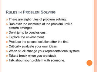 RULES IN PROBLEM SOLVING
 There are eight rules of problem solving:
 Run over the elements of the problem until a
pattern emerges
 Don’t jump to conclusions.
 Explore the environment.
 Produce the second solution after the first
 Critically evaluate your own ideas
 When stuck,change your representational system
 Take a break when you are stuck
 Talk about your problem with someone.
 