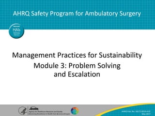 Module 3: Problem Solving and Escalation | 1
AHRQ Safety Program for Ambulatory Surgery
Management Practices for Sustainability
Management Practices for Sustainability
Module 3: Problem Solving
and Escalation
AHRQ Safety Program for Ambulatory Surgery
AHRQ Pub. No. 16(17)-0019-4-EF
May 2017
 