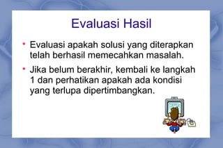 Evaluasi Hasil

Evaluasi apakah solusi yang diterapkan
telah berhasil memecahkan masalah.

Jika belum berakhir, kembali ke langkah
1 dan perhatikan apakah ada kondisi
yang terlupa dipertimbangkan.
 