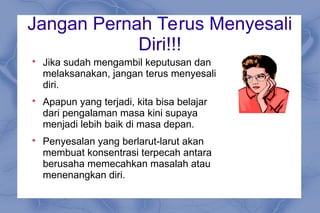 Jangan Pernah Terus Menyesali
Diri!!!

Jika sudah mengambil keputusan dan
melaksanakan, jangan terus menyesali
diri.

Apapun yang terjadi, kita bisa belajar
dari pengalaman masa kini supaya
menjadi lebih baik di masa depan.

Penyesalan yang berlarut-larut akan
membuat konsentrasi terpecah antara
berusaha memecahkan masalah atau
menenangkan diri.
 