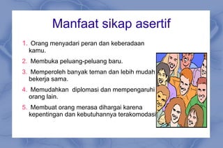 Manfaat sikap asertif
1. Orang menyadari peran dan keberadaan
kamu.
2. Membuka peluang-peluang baru.
3. Memperoleh banyak teman dan lebih mudah
bekerja sama.
4. Memudahkan diplomasi dan mempengaruhi
orang lain.
5. Membuat orang merasa dihargai karena
kepentingan dan kebutuhannya terakomodasi.
 