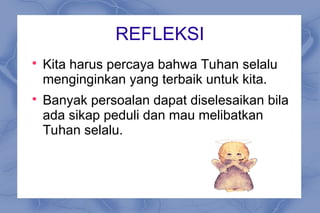 REFLEKSI

Kita harus percaya bahwa Tuhan selalu
menginginkan yang terbaik untuk kita.

Banyak persoalan dapat diselesaikan bila
ada sikap peduli dan mau melibatkan
Tuhan selalu.
 