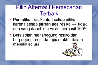 Pilih Alternatif Pemecahan
Terbaik

Perhatikan resiko dari setiap pilihan
karena setiap pilihan ada resiko → tidak
ada yang dapat kita yakini berhasil 100%

Bersiaplah menanggung resiko dan
berpeganglah pada tujuan akhir dalam
memilih solusi
 
