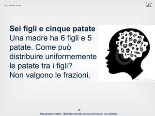 Riproduzione vietata – Materiale riservato esclusivamente per uso didattico
10
Ing. Roberto Pozza
Sei figli e cinque patate
Una madre ha 6 figli e 5
patate. Come può
distribuire uniformemente
le patate tra i figli?
Non valgono le frazioni.
 