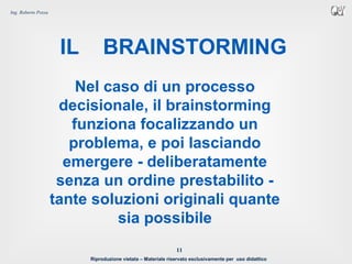 Riproduzione vietata – Materiale riservato esclusivamente per uso didattico
11
Ing. Roberto Pozza
IL BRAINSTORMING
Nel caso di un processo
decisionale, il brainstorming
funziona focalizzando un
problema, e poi lasciando
emergere - deliberatamente
senza un ordine prestabilito -
tante soluzioni originali quante
sia possibile
 